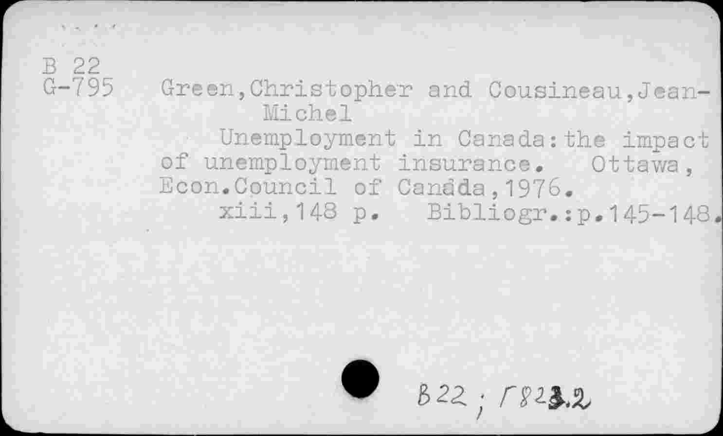 ﻿B 22
G-795
Green,Christopher and Cousineau,Jean-Michel
Unemployment in Canada:the impact of unemployment insurance. Ottawa, Econ.Council of Canada,1976.
xiii,148 p. Bibliogr.:p.145-148
■ m&.z